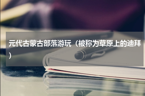 元代古蒙古部落游玩（被称为草原上的迪拜）