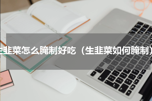 生韭菜怎么腌制好吃（生韭菜如何腌制）