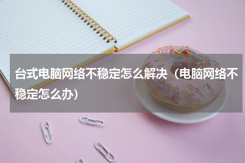 台式电脑网络不稳定怎么解决（电脑网络不稳定怎么办）