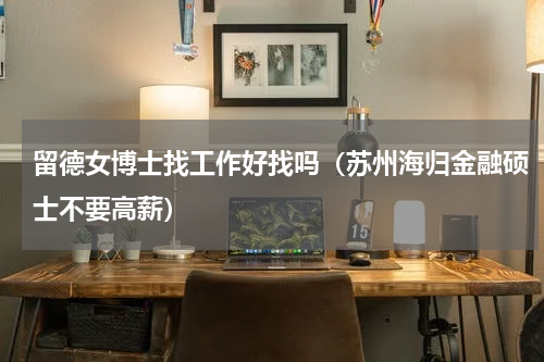 留德女博士找工作好找吗（苏州海归金融硕士不要高薪）