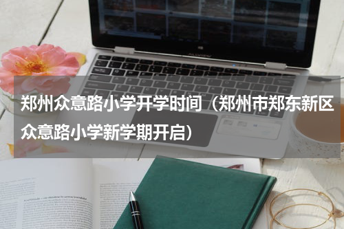 郑州众意路小学开学时间（郑州市郑东新区众意路小学新学期开启）