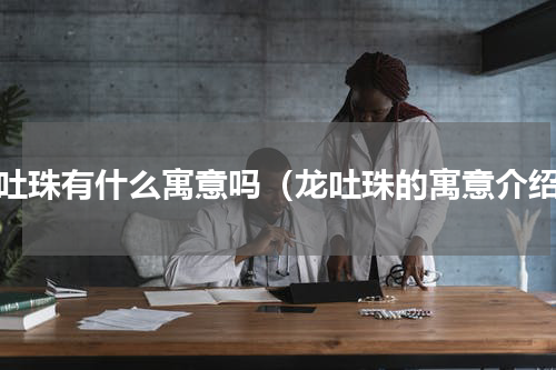 龙吐珠有什么寓意吗（龙吐珠的寓意介绍）