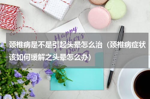 颈椎病是不是引起头晕怎么治（颈椎病症状该如何缓解之头晕怎么办）