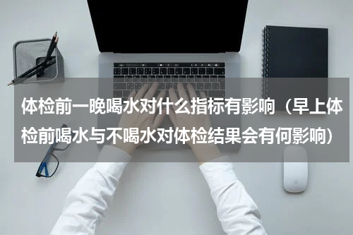 体检前一晚喝水对什么指标有影响（早上体检前喝水与不喝水对体检结果会有何影响）