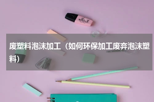 废塑料泡沫加工（如何环保加工废弃泡沫塑料）