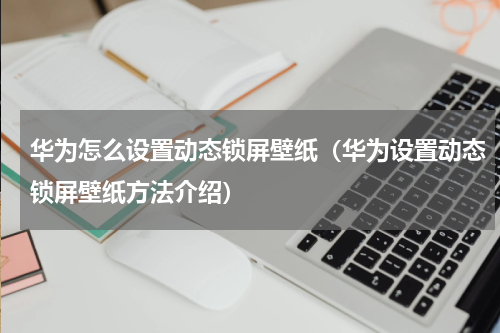 华为怎么设置动态锁屏壁纸（华为设置动态锁屏壁纸方法介绍）