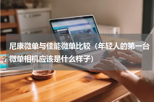 尼康微单与佳能微单比较（年轻人的第一台微单相机应该是什么样子）