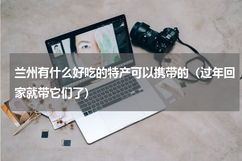 兰州有什么好吃的特产可以携带的（过年回家就带它们了）