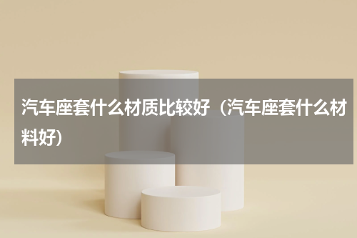 汽车座套什么材质比较好（汽车座套什么材料好）