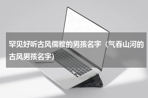 罕见好听古风儒雅的男孩名字（气吞山河的古风男孩名字）
