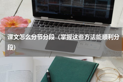 课文怎么分节分段（掌握这些方法能顺利分段）