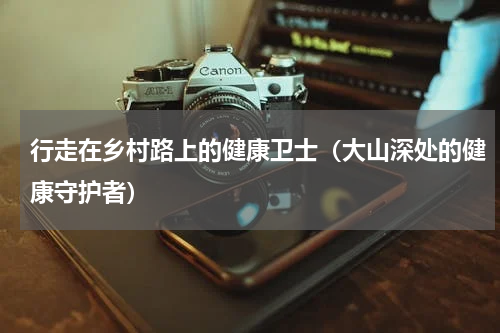 行走在乡村路上的健康卫士（大山深处的健康守护者）