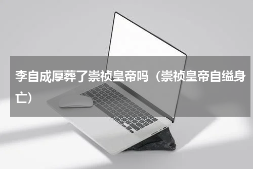 李自成厚葬了崇祯皇帝吗（崇祯皇帝自缢身亡）