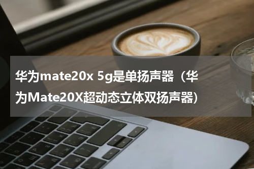 华为mate20x 5g是单扬声器（华为Mate20X超动态立体双扬声器）
