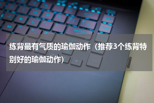 练背最有气质的瑜伽动作（推荐3个练背特别好的瑜伽动作）