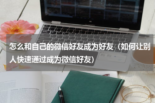 怎么和自己的微信好友成为好友（如何让别人快速通过成为微信好友）