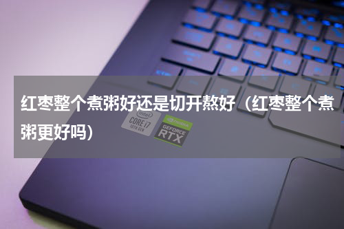 红枣整个煮粥好还是切开熬好（红枣整个煮粥更好吗）