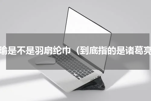 周瑜是不是羽扇纶巾（到底指的是诸葛亮）