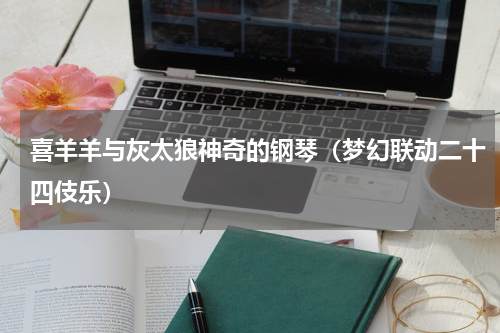 喜羊羊与灰太狼神奇的钢琴（梦幻联动二十四伎乐）