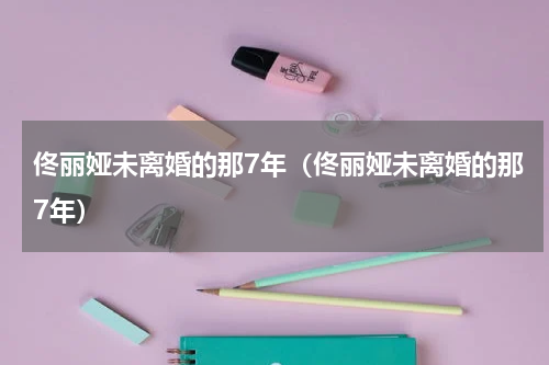 佟丽娅未离婚的那7年（佟丽娅未离婚的那7年）