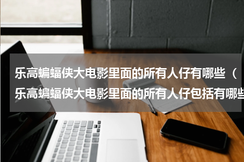 乐高蝙蝠侠大电影里面的所有人仔有哪些（乐高蝙蝠侠大电影里面的所有人仔包括有哪些）