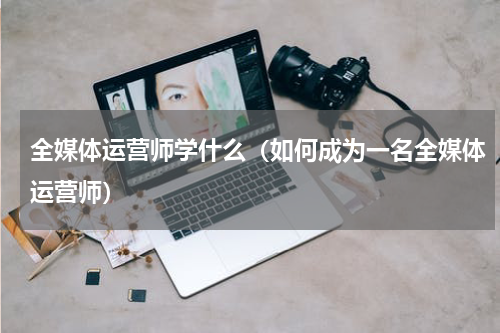 全媒体运营师学什么（如何成为一名全媒体运营师）