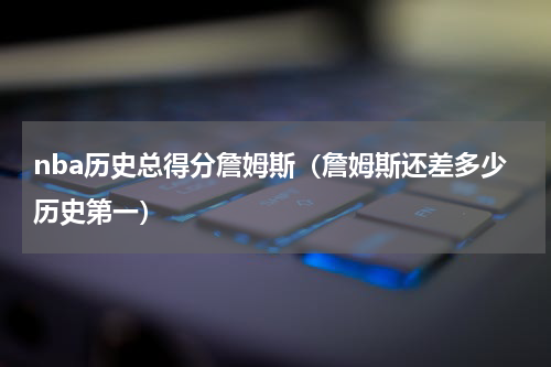 nba历史总得分詹姆斯（詹姆斯还差多少历史第一）