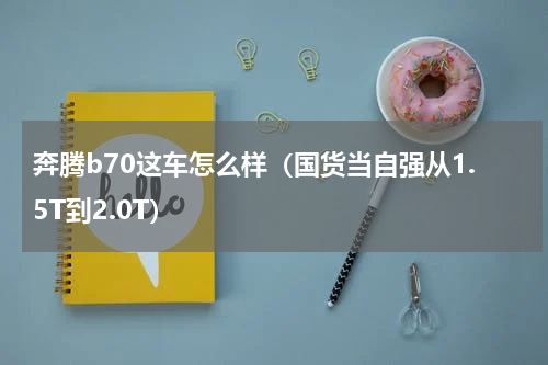 奔腾b70这车怎么样（国货当自强从1.5T到2.0T）