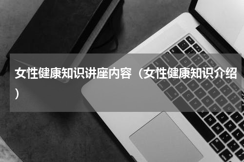 女性健康知识讲座内容（女性健康知识介绍）