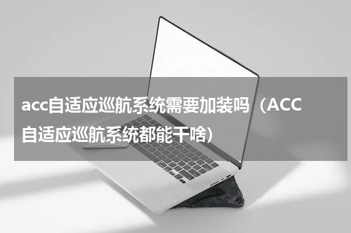 acc自适应巡航系统需要加装吗（ACC自适应巡航系统都能干啥）