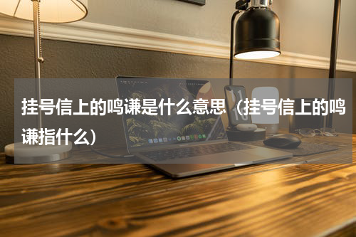 挂号信上的鸣谦是什么意思（挂号信上的鸣谦指什么）