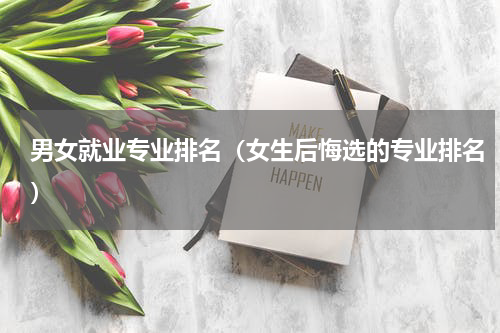 男女就业专业排名（女生后悔选的专业排名）