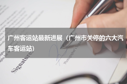 广州客运站最新进展（广州市关停的六大汽车客运站）