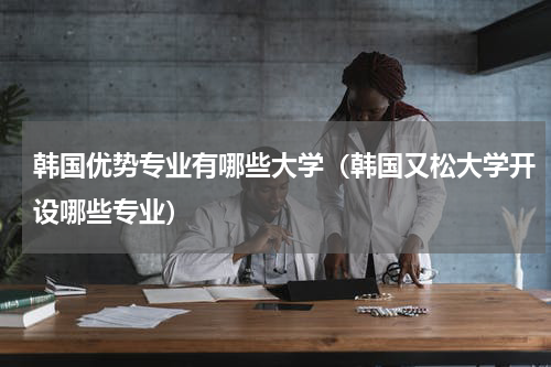 韩国优势专业有哪些大学（韩国又松大学开设哪些专业）