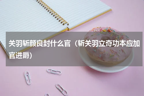 关羽斩颜良封什么官（斩关羽立奇功本应加官进爵）