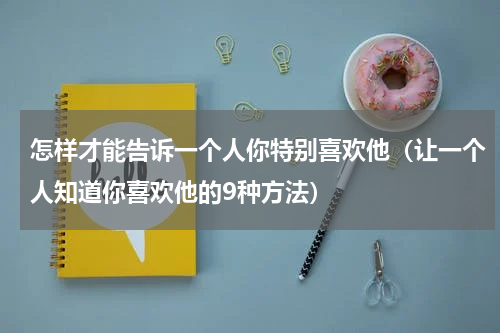 怎样才能告诉一个人你特别喜欢他（让一个人知道你喜欢他的9种方法）