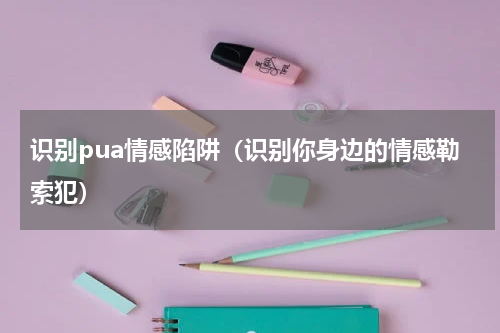 识别pua情感陷阱（识别你身边的情感勒索犯）