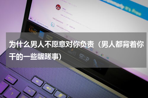 为什么男人不愿意对你负责（男人都背着你干的一些龌蹉事）