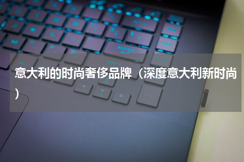 意大利的时尚奢侈品牌（深度意大利新时尚）