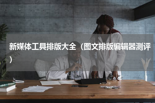 新媒体工具排版大全（图文排版编辑器测评）