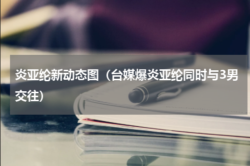 炎亚纶新动态图（台媒爆炎亚纶同时与3男交往）