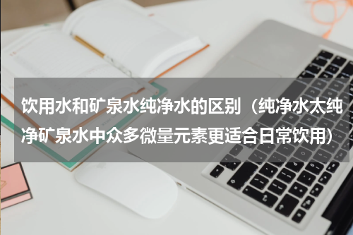 饮用水和矿泉水纯净水的区别（纯净水太纯净矿泉水中众多微量元素更适合日常饮用）