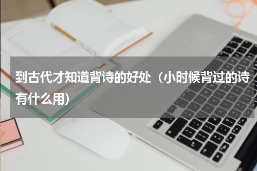 到古代才知道背诗的好处（小时候背过的诗有什么用）