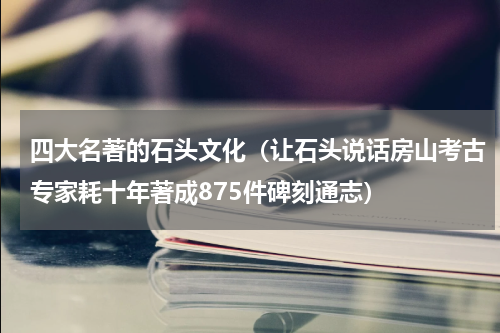 四大名著的石头文化（让石头说话房山考古专家耗十年著成875件碑刻通志）