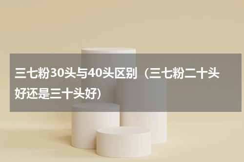 三七粉30头与40头区别（三七粉二十头好还是三十头好）