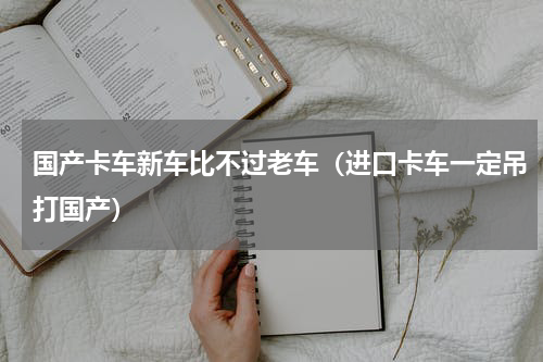国产卡车新车比不过老车（进口卡车一定吊打国产）