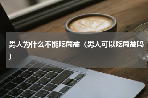 男人为什么不能吃茼蒿（男人可以吃茼蒿吗）