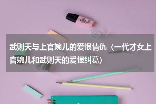 武则天与上官婉儿的爱恨情仇（一代才女上官婉儿和武则天的爱恨纠葛）