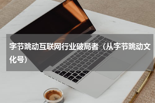 字节跳动互联网行业破局者（从字节跳动文化号）