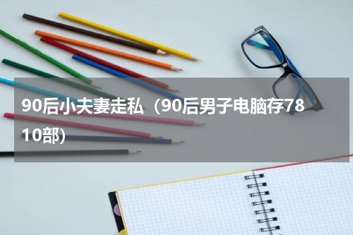 90后小夫妻走私（90后男子电脑存7810部）